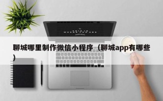 正定聊城哪里制作微信小程序（聊城app有哪些）
