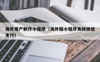 正定海外用户制作小程序（海外版小程序支持微信支付）