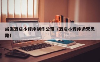 正定威海酒店小程序制作公司（酒店小程序运营思路）